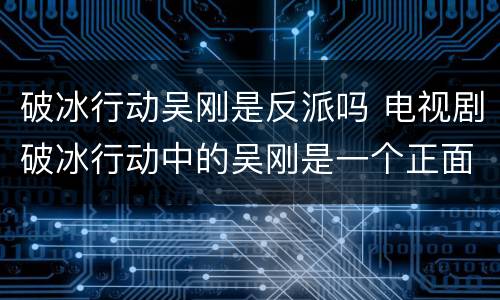 破冰行动吴刚是反派吗 电视剧破冰行动中的吴刚是一个正面人物吗