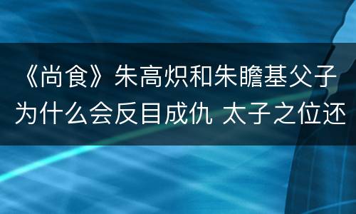 《尚食》朱高炽和朱瞻基父子为什么会反目成仇 太子之位还保得住吗