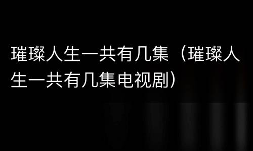 璀璨人生一共有几集（璀璨人生一共有几集电视剧）