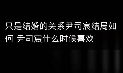 只是结婚的关系尹司宸结局如何 尹司宸什么时候喜欢