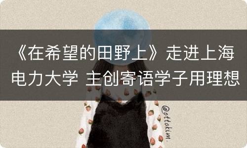 《在希望的田野上》走进上海电力大学 主创寄语学子用理想照亮乡村