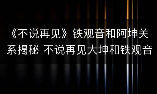 《不说再见》铁观音和阿坤关系揭秘 不说再见大坤和铁观音