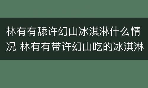 林有有舔许幻山冰淇淋什么情况 林有有带许幻山吃的冰淇淋