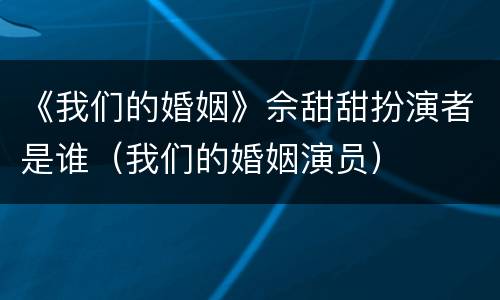 《我们的婚姻》佘甜甜扮演者是谁（我们的婚姻演员）
