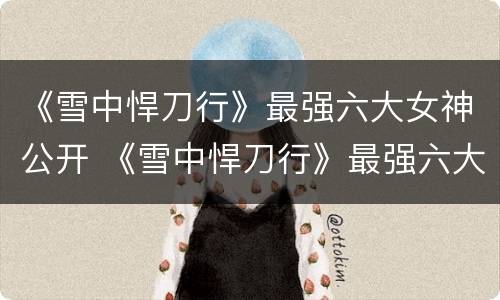 《雪中悍刀行》最强六大女神公开 《雪中悍刀行》最强六大女神公开是谁
