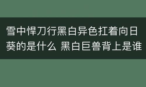雪中悍刀行黑白异色扛着向日葵的是什么 黑白巨兽背上是谁