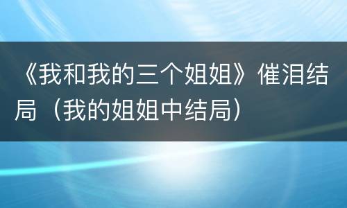 《我和我的三个姐姐》催泪结局（我的姐姐中结局）