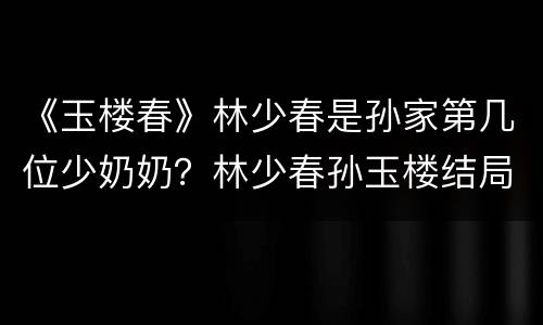 《玉楼春》林少春是孙家第几位少奶奶？林少春孙玉楼结局怎么样？
