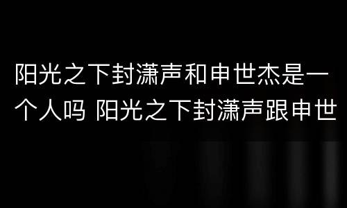 阳光之下封潇声和申世杰是一个人吗 阳光之下封潇声跟申世杰