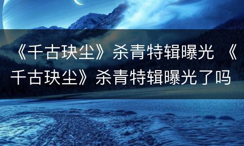 《千古玦尘》杀青特辑曝光 《千古玦尘》杀青特辑曝光了吗