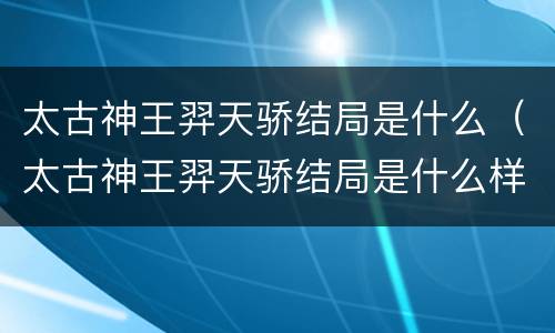 太古神王羿天骄结局是什么（太古神王羿天骄结局是什么样的）