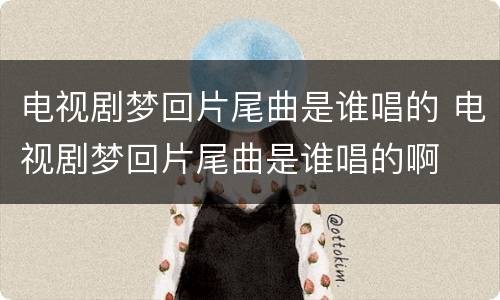 电视剧梦回片尾曲是谁唱的 电视剧梦回片尾曲是谁唱的啊