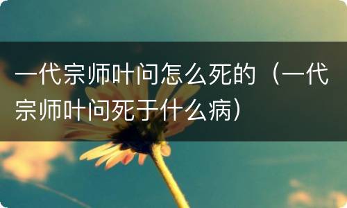 一代宗师叶问怎么死的（一代宗师叶问死于什么病）