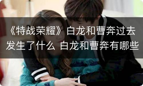 《特战荣耀》白龙和曹奔过去发生了什么 白龙和曹奔有哪些过节