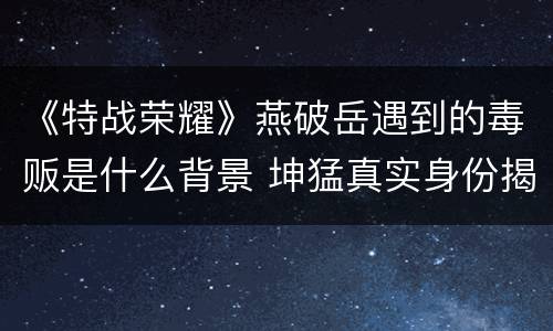 《特战荣耀》燕破岳遇到的毒贩是什么背景 坤猛真实身份揭秘