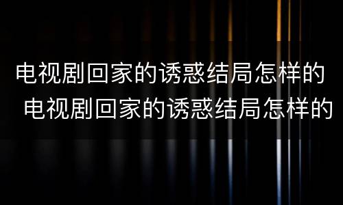 电视剧回家的诱惑结局怎样的 电视剧回家的诱惑结局怎样的68集演员表