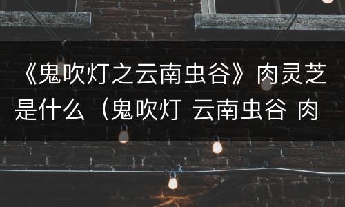 《鬼吹灯之云南虫谷》肉灵芝是什么（鬼吹灯 云南虫谷 肉灵芝）