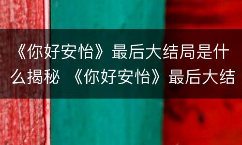 《你好安怡》最后大结局是什么揭秘 《你好安怡》最后大结局是什么揭秘的
