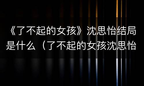 《了不起的女孩》沈思怡结局是什么（了不起的女孩沈思怡大结局）