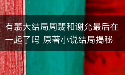 有翡大结局周翡和谢允最后在一起了吗 原著小说结局揭秘