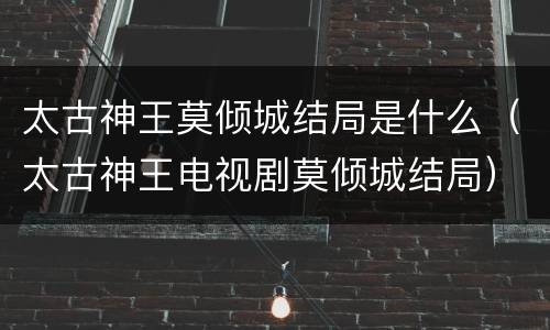 太古神王莫倾城结局是什么（太古神王电视剧莫倾城结局）