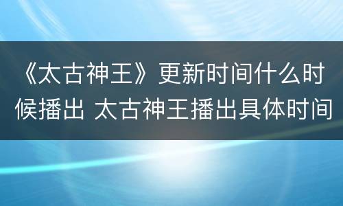 《太古神王》更新时间什么时候播出 太古神王播出具体时间