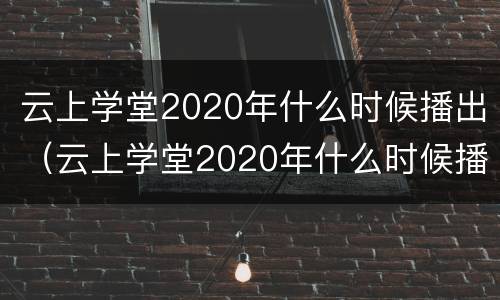 云上学堂2020年什么时候播出（云上学堂2020年什么时候播出的）
