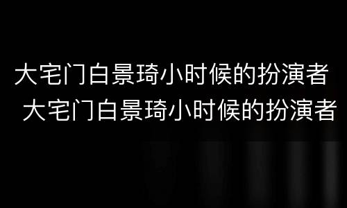 大宅门白景琦小时候的扮演者 大宅门白景琦小时候的扮演者王宇