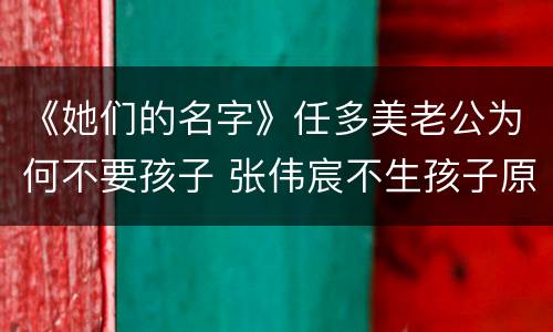《她们的名字》任多美老公为何不要孩子 张伟宸不生孩子原因