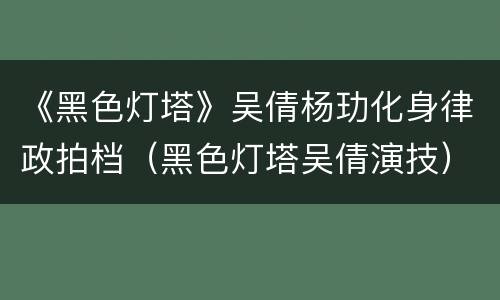 《黑色灯塔》吴倩杨玏化身律政拍档（黑色灯塔吴倩演技）