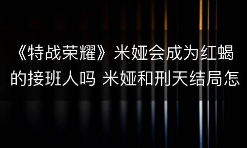 《特战荣耀》米娅会成为红蝎的接班人吗 米娅和刑天结局怎么样