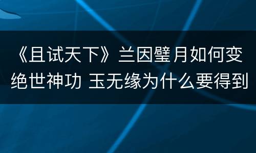 《且试天下》兰因璧月如何变绝世神功 玉无缘为什么要得到兰因璧月