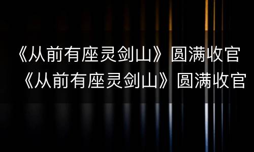 《从前有座灵剑山》圆满收官 《从前有座灵剑山》圆满收官第几集