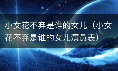 小女花不弃是谁的女儿（小女花不弃是谁的女儿演员表）