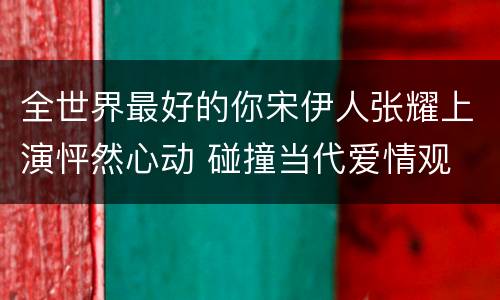 全世界最好的你宋伊人张耀上演怦然心动 碰撞当代爱情观