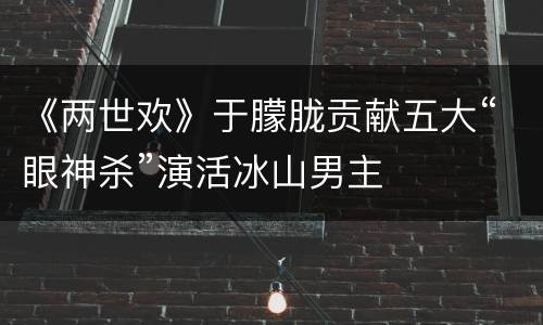 《两世欢》于朦胧贡献五大“眼神杀”演活冰山男主
