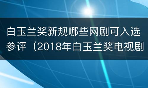 白玉兰奖新规哪些网剧可入选参评（2018年白玉兰奖电视剧）
