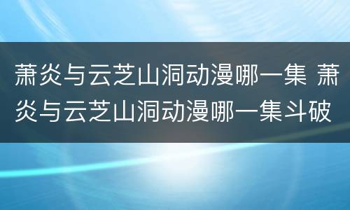萧炎与云芝山洞动漫哪一集 萧炎与云芝山洞动漫哪一集斗破苍穹2