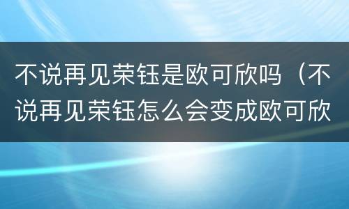 不说再见荣钰是欧可欣吗（不说再见荣钰怎么会变成欧可欣）