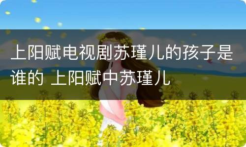 上阳赋电视剧苏瑾儿的孩子是谁的 上阳赋中苏瑾儿