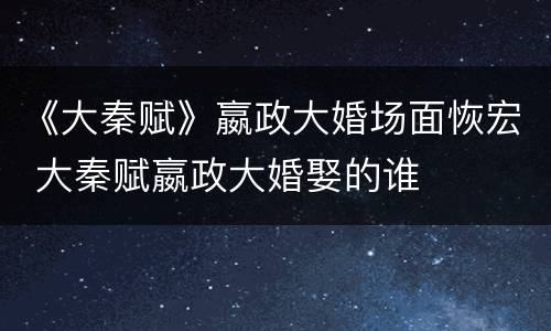 《大秦赋》嬴政大婚场面恢宏 大秦赋嬴政大婚娶的谁