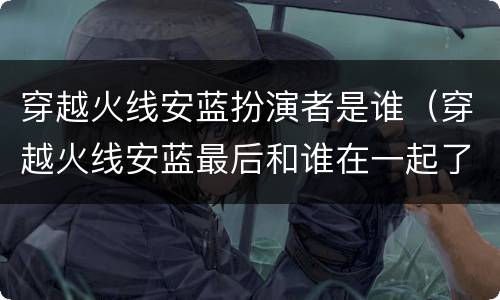 穿越火线安蓝扮演者是谁（穿越火线安蓝最后和谁在一起了）