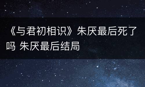《与君初相识》朱厌最后死了吗 朱厌最后结局