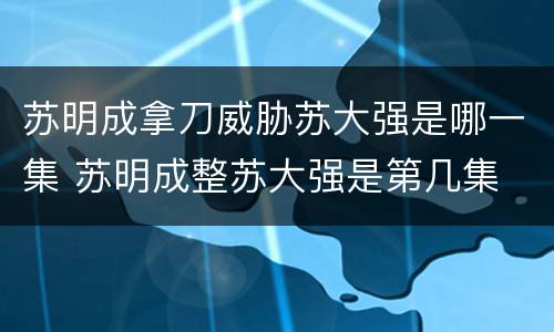 苏明成拿刀威胁苏大强是哪一集 苏明成整苏大强是第几集