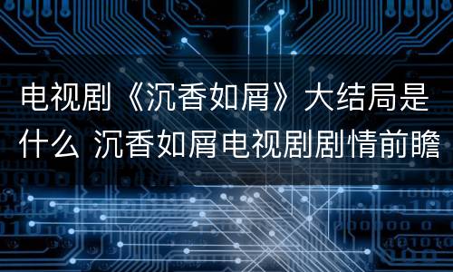 电视剧《沉香如屑》大结局是什么 沉香如屑电视剧剧情前瞻
