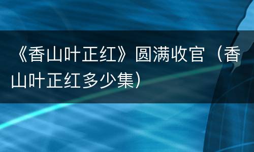 《香山叶正红》圆满收官（香山叶正红多少集）