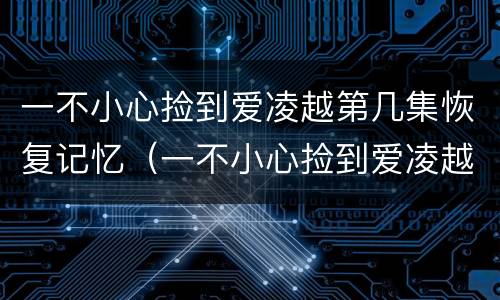 一不小心捡到爱凌越第几集恢复记忆（一不小心捡到爱凌越什么时候恢复记忆）