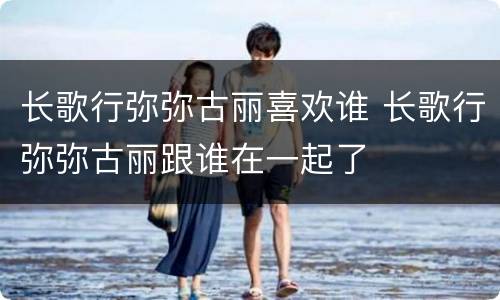 长歌行弥弥古丽喜欢谁 长歌行弥弥古丽跟谁在一起了