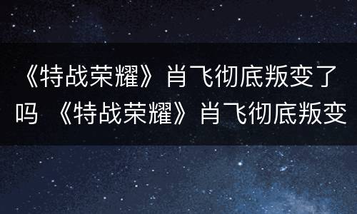 《特战荣耀》肖飞彻底叛变了吗 《特战荣耀》肖飞彻底叛变了吗视频