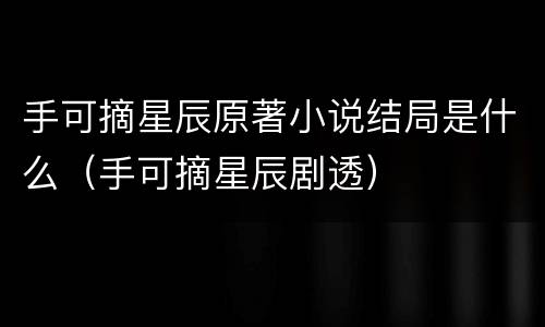 手可摘星辰原著小说结局是什么（手可摘星辰剧透）